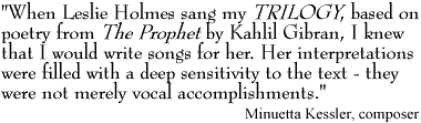 'When Leslie Holmes sang my TRILOGY, based on poetry from The Prophet by Kahlil Gibran, I knew that I would write songs for her. Her interpretations were filled with a deep sensitivity to the text - they were not merely vocal accomplishments.' Minuetta Kessler, composer