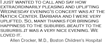 'I just wanted to call and say how extraordinarily pleasing and uplifting Wednesday evening's concert was at the Natick Center. Barbara and I were very uplifted. So, many thanks for brining happiness to the suburbs ... it was a very nice evening. We loved it.' Allen Crocker, M.D., Boston Children's Hospital