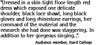 'Dressed in a skin-tight floor-length red dress which exposed one delicate shoulder, black lace shawl, long black gloves and long rhinestone earrings, her command of the material and the research she had done was staggering. In addition to her gorgeous singing' ... Audience member, Bard College