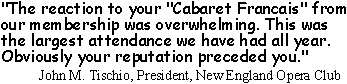 'The reaction to your Cabaret Francais from our membership was overwhelming. This was the largest attendance we have had all year. Obviously your reputation preceded you.' John M. Tischio, President, New England Opera Club